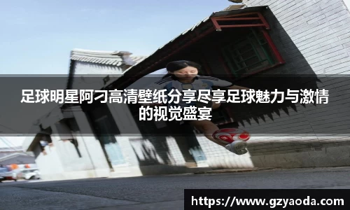 足球明星阿刁高清壁纸分享尽享足球魅力与激情的视觉盛宴